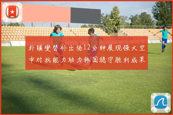 朴镇燮替补出场12分钟展现强大空中对抗能力助力韩国稳守胜利成果