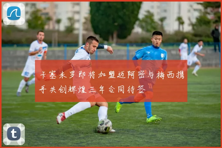 卡塞米罗即将加盟迈阿密与梅西携手共创辉煌三年合同待签