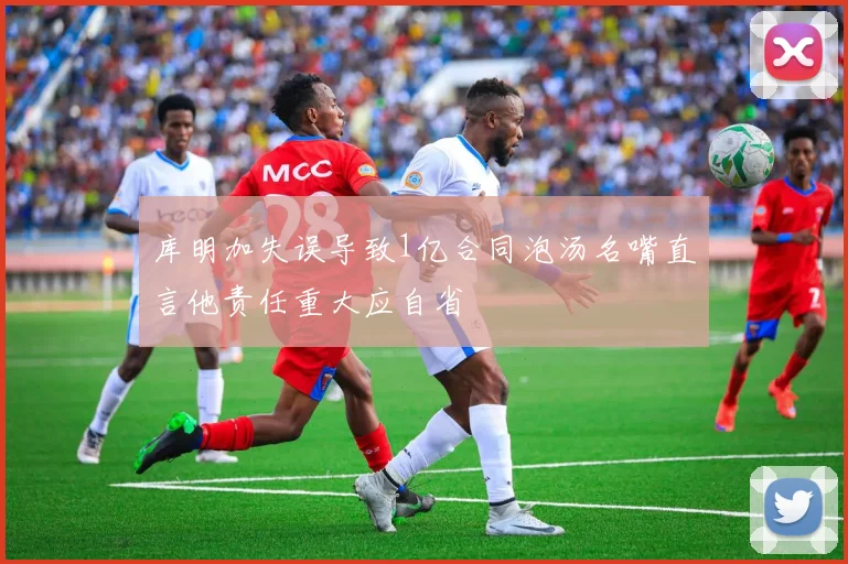 库明加失误导致1亿合同泡汤名嘴直言他责任重大应自省