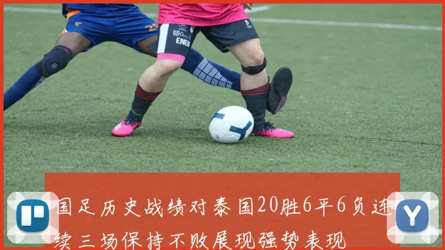国足历史战绩对泰国20胜6平6负连续三场保持不败展现强势表现