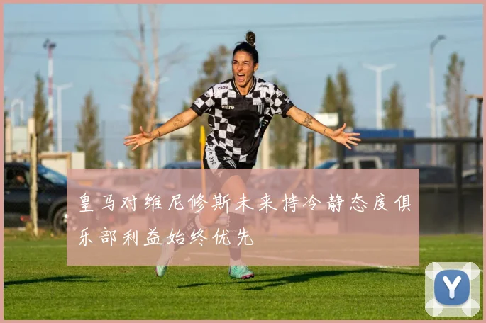 皇马对维尼修斯未来持冷静态度俱乐部利益始终优先