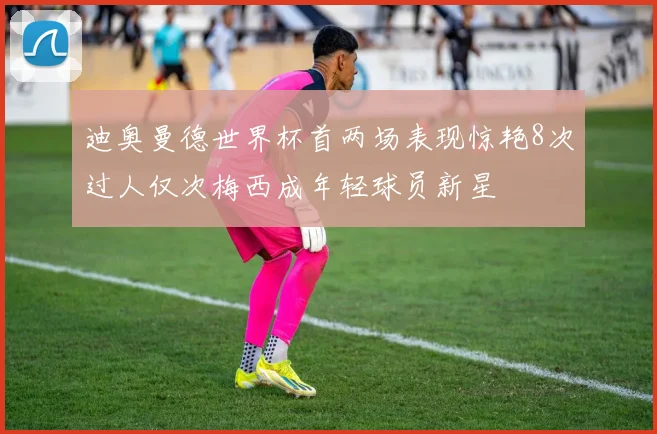 迪奥曼德世界杯首两场表现惊艳8次过人仅次梅西成年轻球员新星
