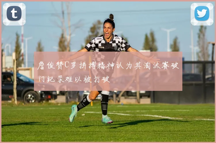 詹俊赞C罗拼搏精神认为其淘汰赛破门纪录难以被打破