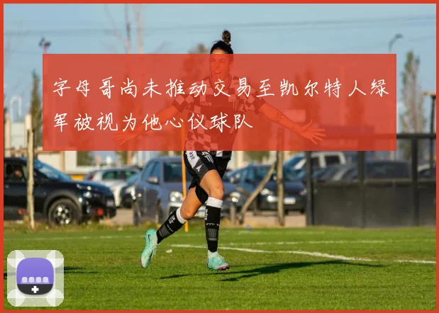 字母哥尚未推动交易至凯尔特人绿军被视为他心仪球队