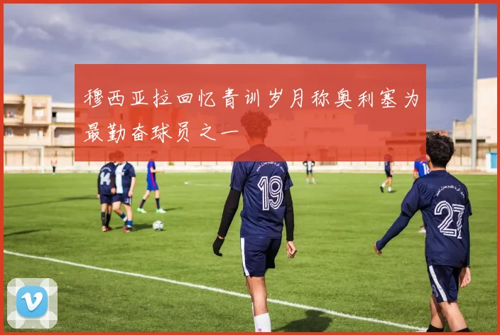 穆西亚拉回忆青训岁月称奥利塞为最勤奋球员之一