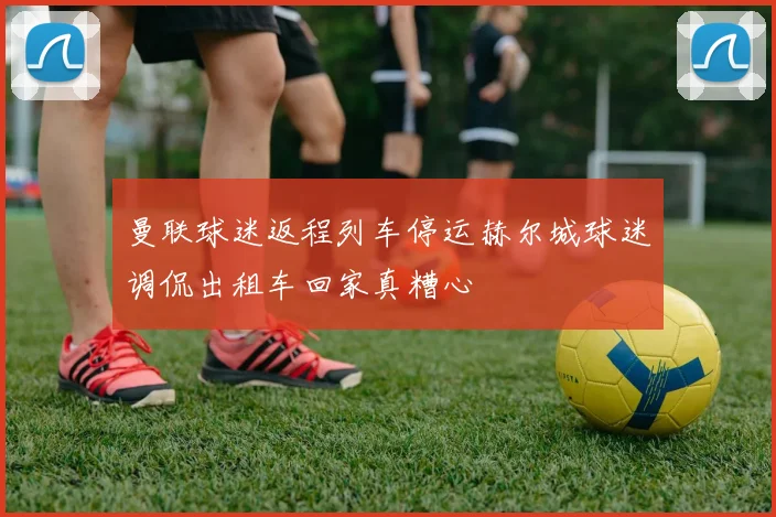 曼联球迷返程列车停运赫尔城球迷调侃出租车回家真糟心