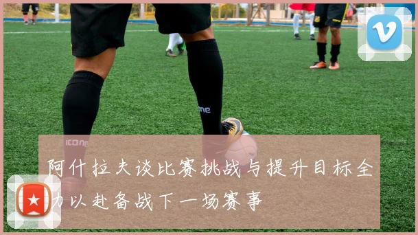 阿什拉夫谈比赛挑战与提升目标全力以赴备战下一场赛事