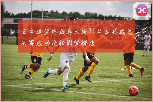 五年追梦终成真大桥21年后再战总决赛成功逆转圆梦辉煌
