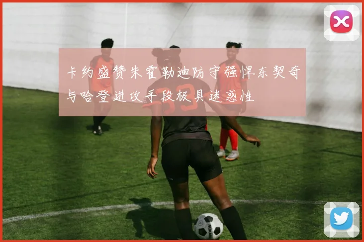 卡约盛赞朱霍勒迪防守强悍东契奇与哈登进攻手段极具迷惑性