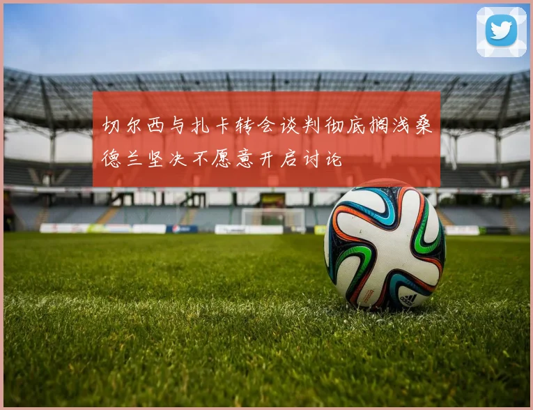 切尔西与扎卡转会谈判彻底搁浅桑德兰坚决不愿意开启讨论