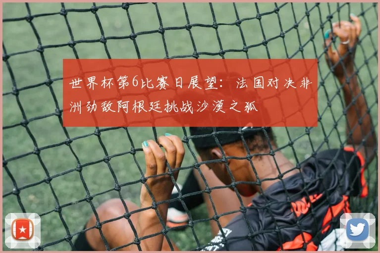 世界杯第6比赛日展望:法国对决非洲劲敌阿根廷挑战沙漠之狐