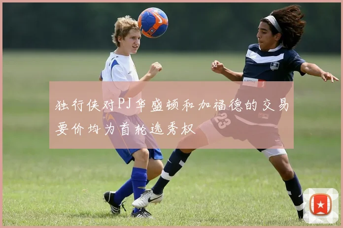 独行侠对PJ华盛顿和加福德的交易要价均为首轮选秀权