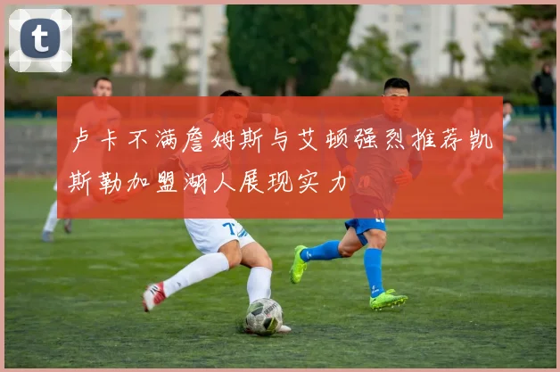 卢卡不满詹姆斯与艾顿强烈推荐凯斯勒加盟湖人展现实力
