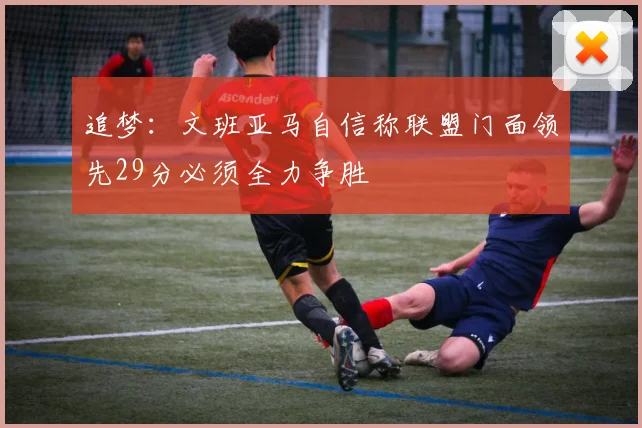 追梦：文班亚马自信称联盟门面领先29分必须全力争胜
