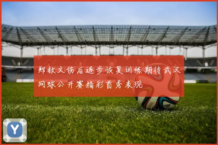 郑钦文伤后逐步恢复训练期待武汉网球公开赛精彩首秀表现