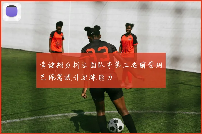 黄健翔分析法国队夺第三名前景姆巴佩需提升进球能力